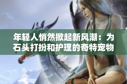 年轻人悄然掀起新风潮：为石头打扮和护理的奇特宠物热潮