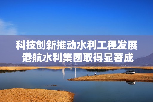 科技创新推动水利工程发展 港航水利集团取得显著成就