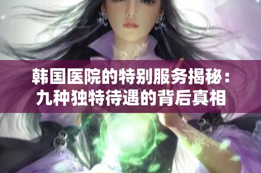 韩国医院的特别服务揭秘：九种独特待遇的背后真相