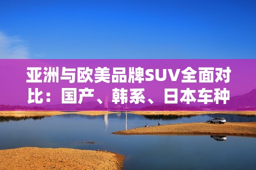 亚洲与欧美品牌SUV全面对比：国产、韩系、日本车种类全解析