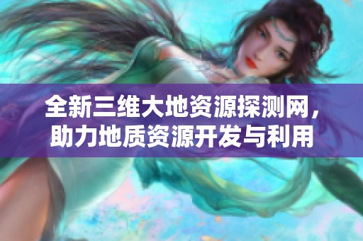 全新三维大地资源探测网，助力地质资源开发与利用