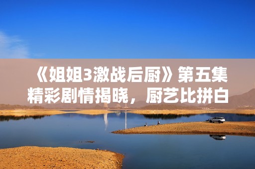 《姐姐3激战后厨》第五集精彩剧情揭晓，厨艺比拼白热化！