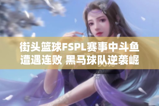 街头篮球FSPL赛事中斗鱼遭遇连败 黑马球队逆袭崛起引热议