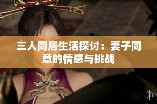 三人同居生活探讨：妻子同意的情感与挑战