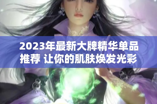 2023年最新大牌精华单品推荐 让你的肌肤焕发光彩