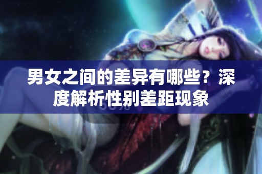 男女之间的差异有哪些？深度解析性别差距现象