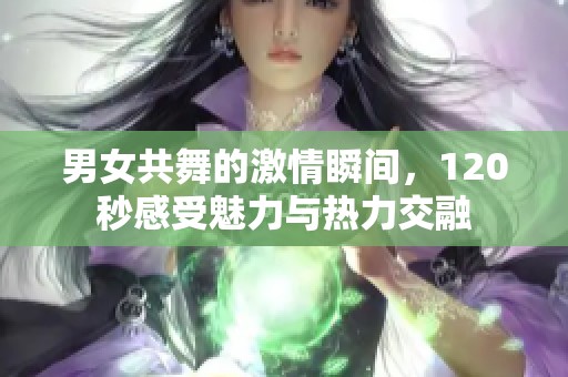 男女共舞的激情瞬间，120秒感受魅力与热力交融