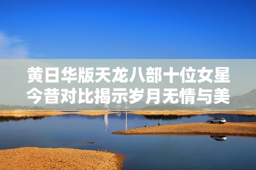 黄日华版天龙八部十位女星今昔对比揭示岁月无情与美丽恒久之道