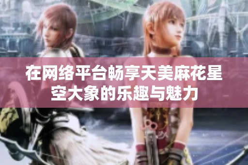 在网络平台畅享天美麻花星空大象的乐趣与魅力