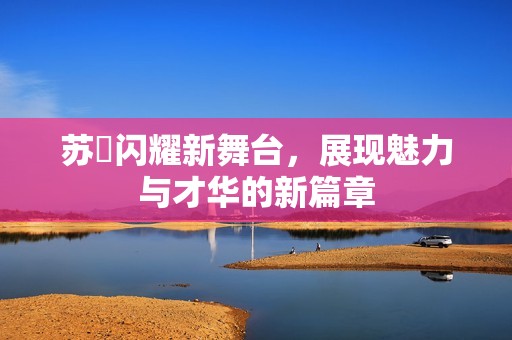 苏玥闪耀新舞台，展现魅力与才华的新篇章