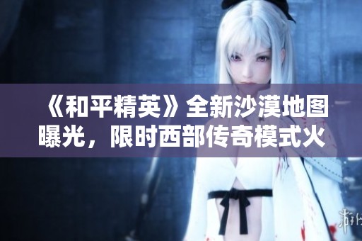 《和平精英》全新沙漠地图曝光，限时西部传奇模式火热开启！