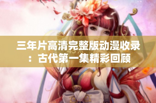 三年片高清完整版动漫收录：古代第一集精彩回顾