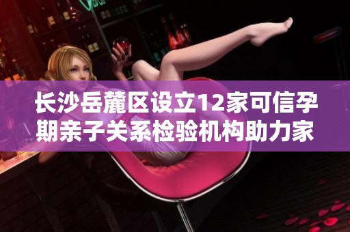 长沙岳麓区设立12家可信孕期亲子关系检验机构助力家庭信任建设