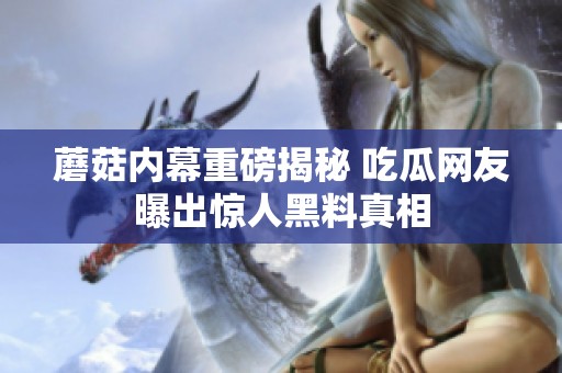 蘑菇内幕重磅揭秘 吃瓜网友曝出惊人黑料真相