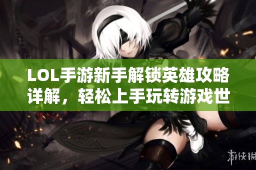 LOL手游新手解锁英雄攻略详解，轻松上手玩转游戏世界