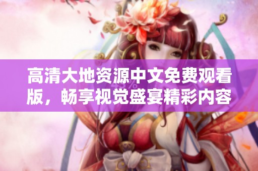 高清大地资源中文免费观看版，畅享视觉盛宴精彩内容