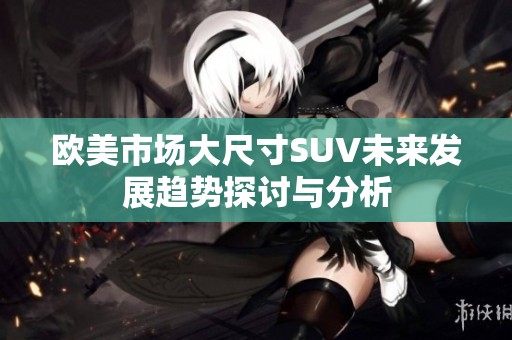 欧美市场大尺寸SUV未来发展趋势探讨与分析
