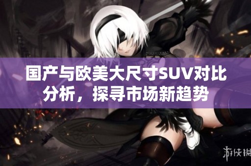 国产与欧美大尺寸SUV对比分析，探寻市场新趋势