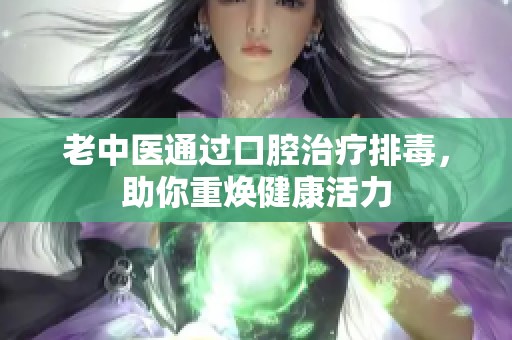 老中医通过口腔治疗排毒，助你重焕健康活力