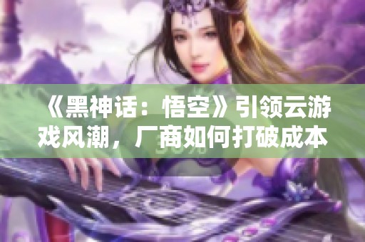 《黑神话：悟空》引领云游戏风潮，厂商如何打破成本限制？