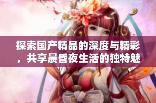 探索国产精品的深度与精彩，共享晨昏夜生活的独特魅力