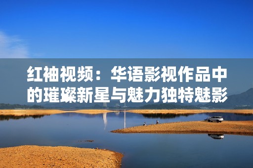 红袖视频：华语影视作品中的璀璨新星与魅力独特魅影