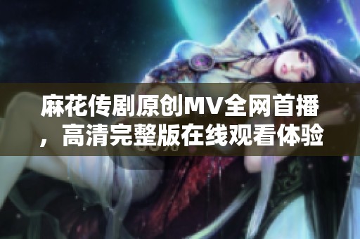 麻花传剧原创MV全网首播，高清完整版在线观看体验