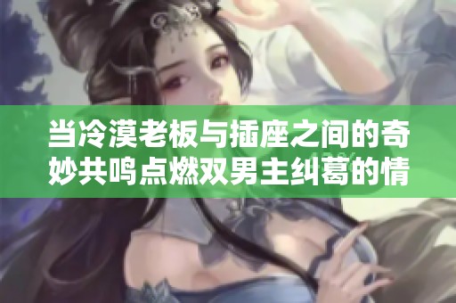 当冷漠老板与插座之间的奇妙共鸣点燃双男主纠葛的情感故事