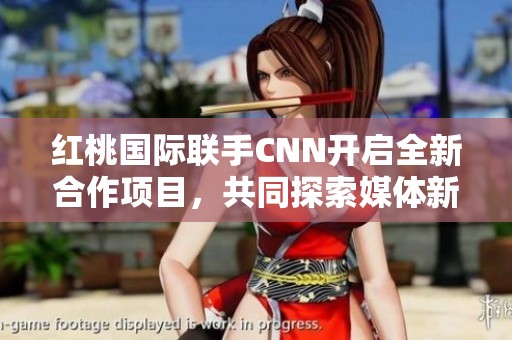 红桃国际联手CNN开启全新合作项目，共同探索媒体新趋势