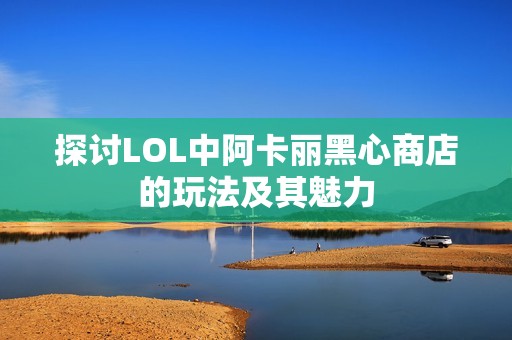探讨LOL中阿卡丽黑心商店的玩法及其魅力