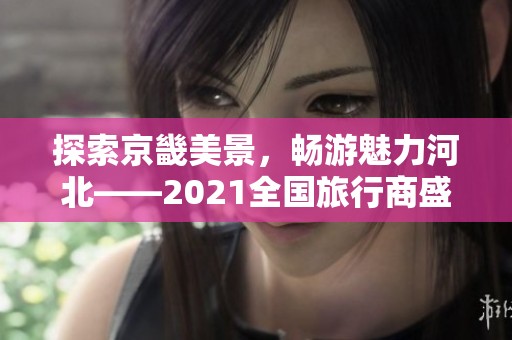 探索京畿美景，畅游魅力河北——2021全国旅行商盛会邀请您共赏风光