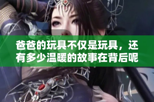 爸爸的玩具不仅是玩具，还有多少温暖的故事在背后呢