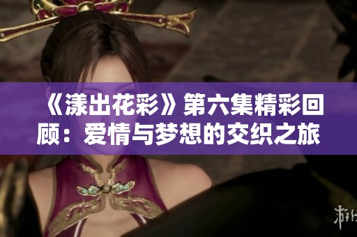 《漾出花彩》第六集精彩回顾：爱情与梦想的交织之旅