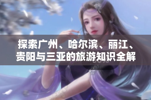 探索广州、哈尔滨、丽江、贵阳与三亚的旅游知识全解答