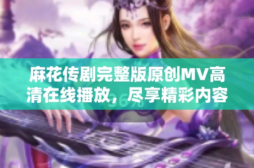 麻花传剧完整版原创MV高清在线播放，尽享精彩内容 