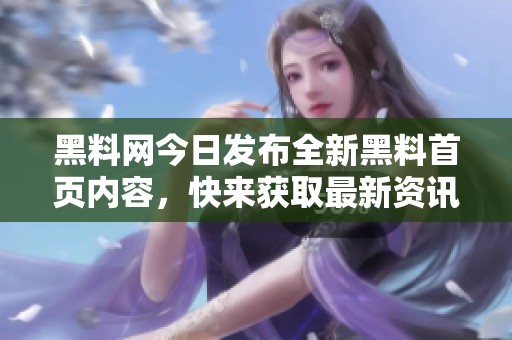 黑料网今日发布全新黑料首页内容，快来获取最新资讯！