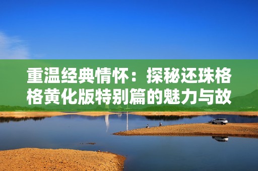 重温经典情怀：探秘还珠格格黄化版特别篇的魅力与故事