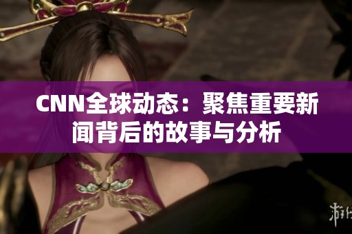 CNN全球动态：聚焦重要新闻背后的故事与分析