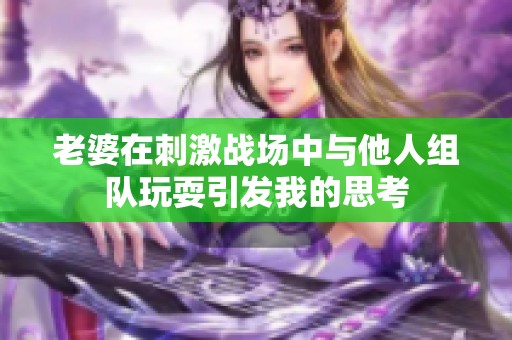 老婆在刺激战场中与他人组队玩耍引发我的思考