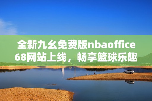 全新九幺免费版nbaoffice68网站上线，畅享篮球乐趣尽在其中