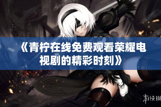 《青柠在线免费观看荣耀电视剧的精彩时刻》
