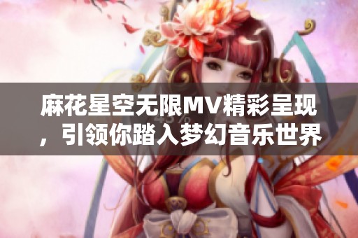 麻花星空无限MV精彩呈现，引领你踏入梦幻音乐世界