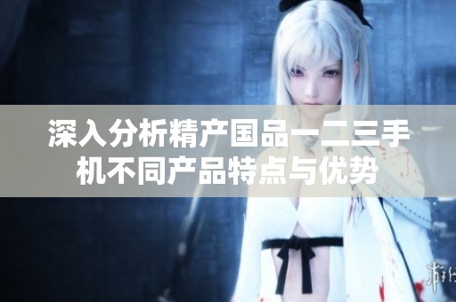深入分析精产国品一二三手机不同产品特点与优势