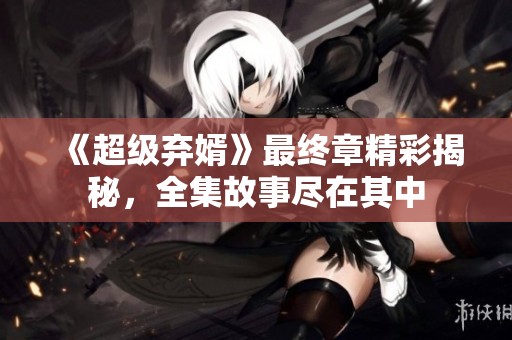 《超级弃婿》最终章精彩揭秘，全集故事尽在其中