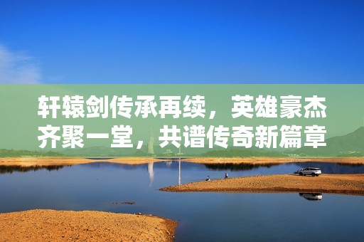 轩辕剑传承再续，英雄豪杰齐聚一堂，共谱传奇新篇章