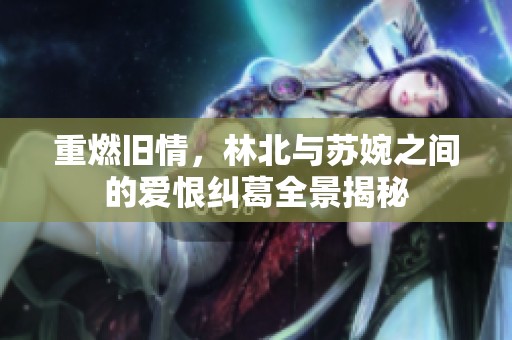 重燃旧情，林北与苏婉之间的爱恨纠葛全景揭秘