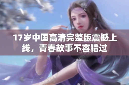 17岁中国高清完整版震撼上线，青春故事不容错过