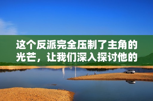 这个反派完全压制了主角的光芒，让我们深入探讨他的魅力