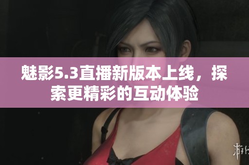 魅影5.3直播新版本上线，探索更精彩的互动体验