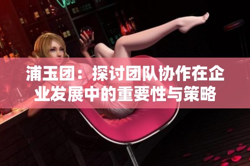 浦玉团：探讨团队协作在企业发展中的重要性与策略